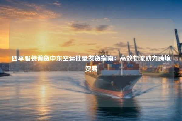 四季服装普货中东空运批量发货指南：高效物流助力跨境贸易