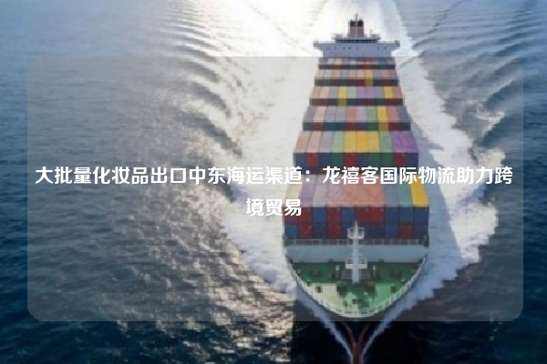 大批量化妆品出口中东海运渠道：龙禧客国际物流助力跨境贸易